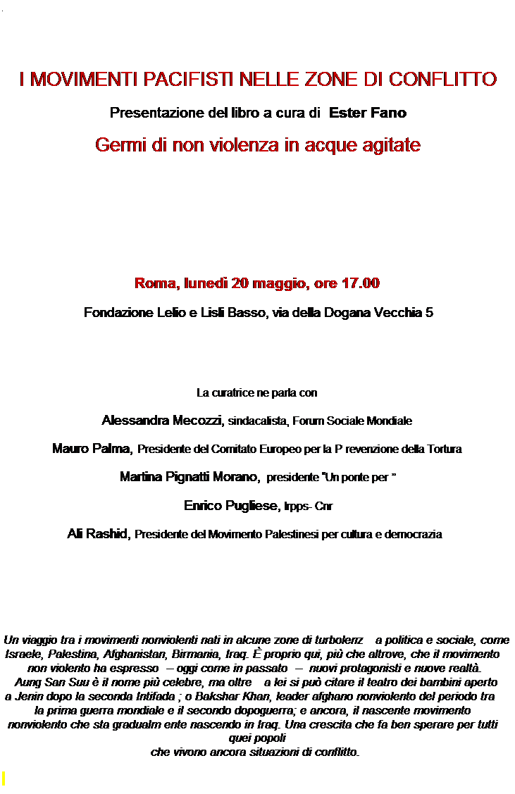 Casella di testo:  
 
 
I MOVIMENTI PACIFISTI NELLE ZONE DI CONFLITTO 
Presentazione del libro a cura di Ester Fano
Germi di non violenza in acque agitate
 
 
 
 
Roma, luned� 20 maggio, ore 17.00
Fondazione Lelio e Lisli Basso, via della Dogana Vecchia 5
 
 
La curatrice ne parla con 
Alessandra Mecozzi, sindacalista, Forum Sociale Mondiale
Mauro Palma, Presidente del Comitato Europeo per la Prevenzione della Tortura
Martina Pignatti Morano, presidente �Un ponte per� 
Enrico Pugliese, Irpps- Cnr
Ali Rashid, Presidente del Movimento Palestinesi per cultura e democrazia
 
 
 
Un viaggio tra i movimenti nonviolenti nati in alcune zone di turbolenza politica e sociale, come Israele, Palestina, Afghanistan, Birmania, Iraq. � proprio qui, pi� che altrove, che il movimento non violento ha espresso � oggi come in passato �  nuovi protagonisti e nuove realt�. 
Aung San Suu � il nome pi� celebre, ma oltre a lei si pu� citare il teatro dei bambini aperto
 a Jenin dopo la seconda Intifada ; o Bakshar Khan, leader afghano nonviolento del periodo tra
 la prima guerra mondiale e il secondo dopoguerra; e ancora, il nascente movimento nonviolento che sta gradualmente nascendo in Iraq. Una crescita che fa ben sperare per tutti quei popoli 
che vivono ancora situazioni di conflitto.
 
 
 
vai alla scheda
 
 
 
Info
Ufficio stampa Casa editrice Ediesse _Carla Pagani
Viale di Porta Tiburtina 36 - 00185 Roma
tel. 06 44870286 cel. 338 1143059 ufficiostampa@ediesseonline.it
www.ediesseonline.it  Venite a trovarci su facebook!  Su twitter @Ediesse
 
