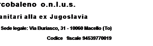 Casella di testo: Gruppo Arcobaleno o.n.l.u.s.
    Aiuti umanitari alla ex Jugoslavia
Sede legale: Via Buriasco, 31 - 10060 Macello (To)
Codice   fiscale 94539770019

